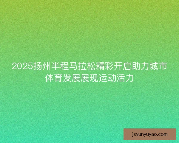 2025扬州半程马拉松精彩开启助力城市体育发展展现运动活力