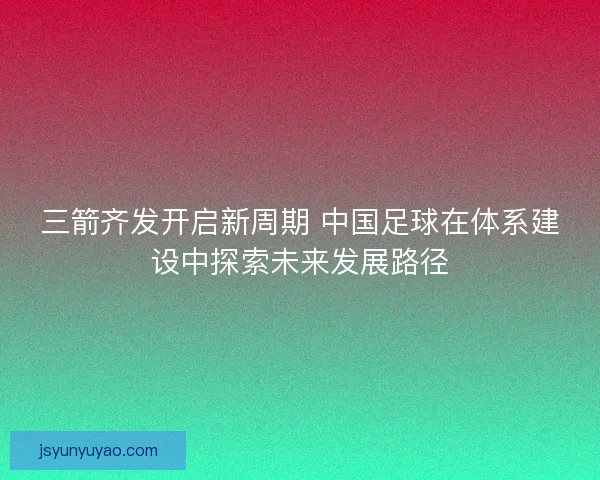 三箭齐发开启新周期 中国足球在体系建设中探索未来发展路径