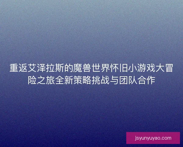 重返艾泽拉斯的魔兽世界怀旧小游戏大冒险之旅全新策略挑战与团队合作
