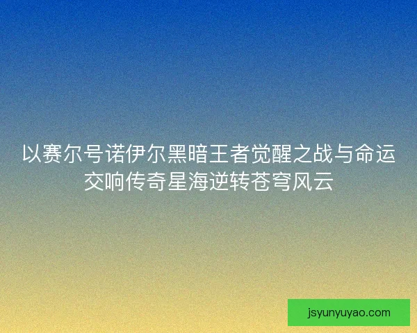 以赛尔号诺伊尔黑暗王者觉醒之战与命运交响传奇星海逆转苍穹风云