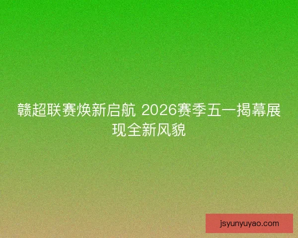 赣超联赛焕新启航 2026赛季五一揭幕展现全新风貌