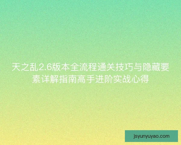 天之乱2.6版本全流程通关技巧与隐藏要素详解指南高手进阶实战心得 天之乱2.6版本全流程通关技巧与隐藏要素详解指南高手进阶实战心得