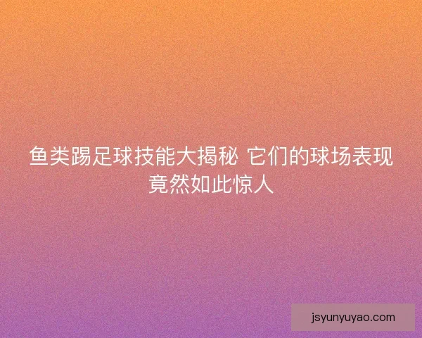 鱼类踢足球技能大揭秘 它们的球场表现竟然如此惊人 鱼类踢足球技能大揭秘 它们的球场表现竟然如此惊人