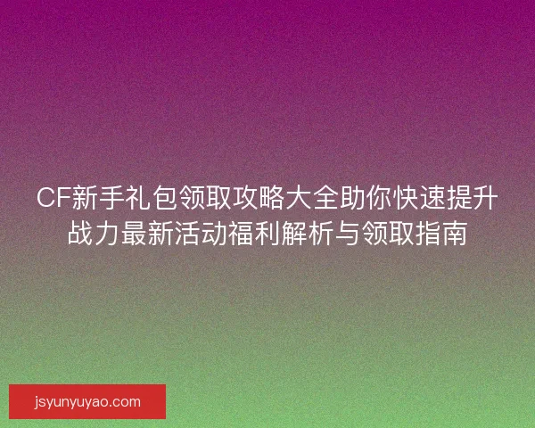CF新手礼包领取攻略大全助你快速提升战力最新活动福利解析与领取指南 CF新手礼包领取攻略大全助你快速提升战力最新活动福利解析与领取指南