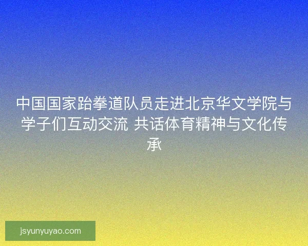 中国国家跆拳道队员走进北京华文学院与学子们互动交流 共话体育精神与文化传承 中国国家跆拳道队员走进北京华文学院与学子们互动交流 共话体育精神与文化传承