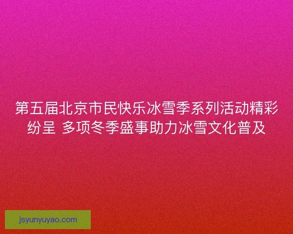 第五届北京市民快乐冰雪季系列活动精彩纷呈 多项冬季盛事助力冰雪文化普及