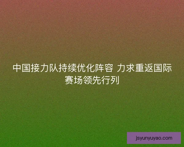 中国接力队持续优化阵容 力求重返国际赛场领先行列 中国接力队持续优化阵容 力求重返国际赛场领先行列