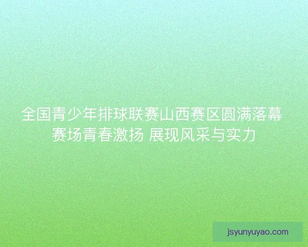 全国青少年排球联赛山西赛区圆满落幕 赛场青春激扬 展现风采与实力