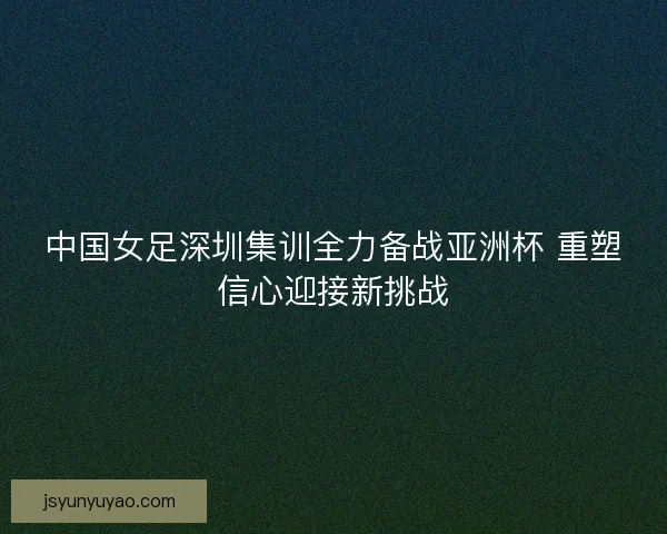 中国女足深圳集训全力备战亚洲杯 重塑信心迎接新挑战 中国女足深圳集训全力备战亚洲杯 重塑信心迎接新挑战